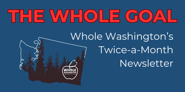 Dark blue background with red letter heading The Whole Goal with a graphic of an outline of Washington state with black evergreen trees. White letter subheading Whole Washington's Twice A Month Newsletter