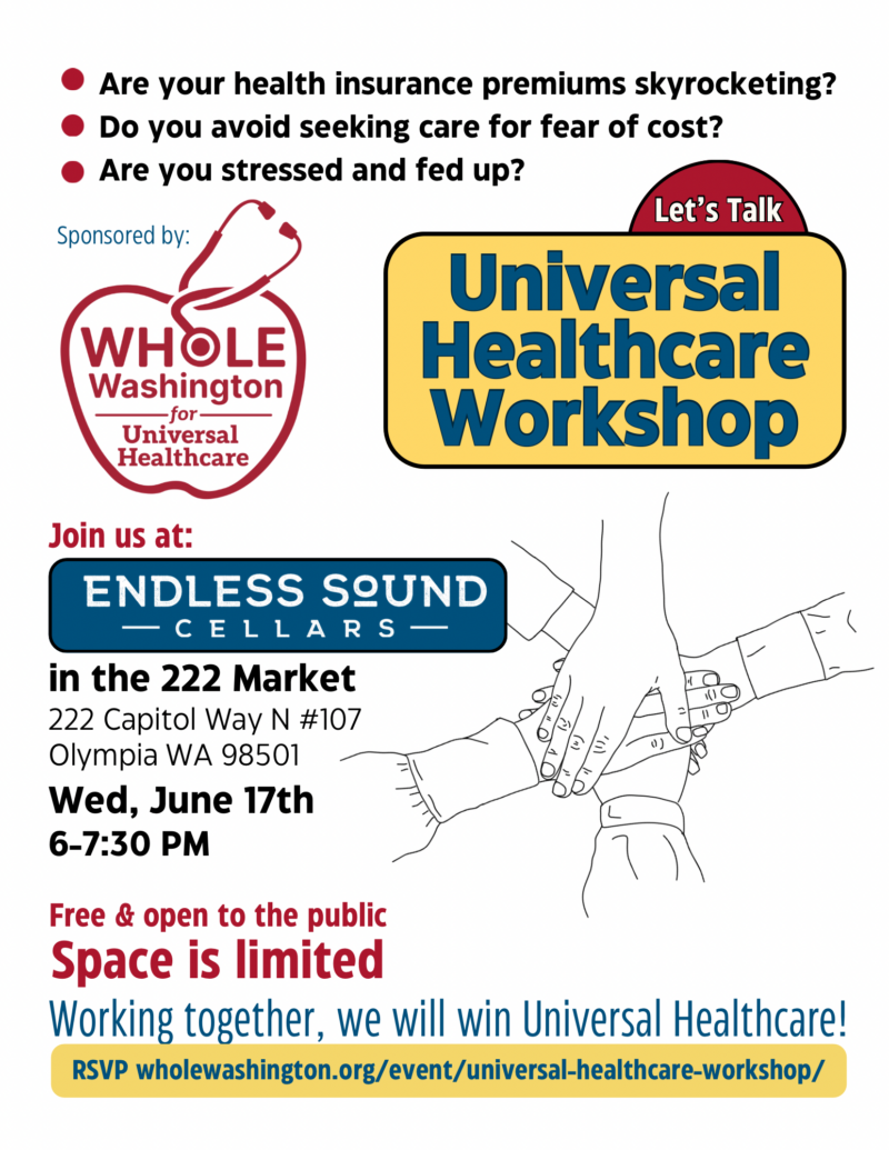 Infographic with decorative elements and a red logo with the image of a stethoscope outlining the shape of an apple and the words Whole Washington for Universal Healthcare reads: Are your health insurance premiums skyrocketing? Do you avoid seeking care for fear of cost? Are you stressed and fed up? Let’s talk Universal Heathcare Workshop. Join us at Endless Sound Cellars in the 222 Market, 222 Capitol Way N #107, Olympia, WA, 98501. Wednesday, June 17th, 6-7:30pm. Free and open to the public. Space is limited. RSVP wholewashington.org/event/universal-healthcare-workshop/ Working together, we will win Universal Healthcare!